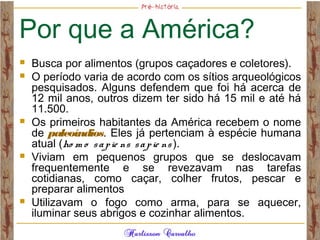 Por que a América?
 Busca por alimentos (grupos caçadores e coletores).
 O período varia de acordo com os sítios arqueológicos
pesquisados. Alguns defendem que foi há acerca de
12 mil anos, outros dizem ter sido há 15 mil e até há
11.500.
 Os primeiros habitantes da América recebem o nome
de paleoíndios. Eles já pertenciam à espécie humana
atual (ho m o sapie ns sapie ns ).
 Viviam em pequenos grupos que se deslocavam
frequentemente e se revezavam nas tarefas
cotidianas, como caçar, colher frutos, pescar e
preparar alimentos
 Utilizavam o fogo como arma, para se aquecer,
iluminar seus abrigos e cozinhar alimentos.
 