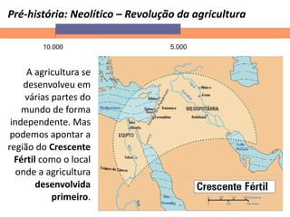 Pré-história: Neolítico – Revolução da agricultura
10.000 5.000
A agricultura se
desenvolveu em
várias partes do
mundo de forma
independente. Mas
podemos apontar a
região do Crescente
Fértil como o local
onde a agricultura
desenvolvida
primeiro.
 