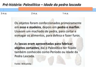 Pré-história: Paleolítico – Idade da pedra lascada
3 m.a. 2 m.a. 1 m.a.
Os objetos foram confeccionados primeiramente
em osso e madeira, depois em pedra e marfim.
Usavam um machado de pedra, para cortar e
esmagar os alimentos, para defesa e fazer furos.
As lascas eram aproveitadas para fabricar
objetos cortantes, daí o Paleolítico ter ficado
também conhecido como Período ou Idade da
Pedra Lascada.
Fonte: Wikipédia
 