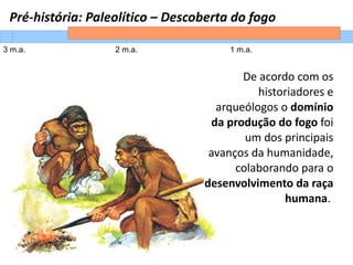 Pré-história: Paleolítico – Descoberta do fogo
3 m.a. 2 m.a. 1 m.a.
De acordo com os
historiadores e
arqueólogos o domínio
da produção do fogo foi
um dos principais
avanços da humanidade,
colaborando para o
desenvolvimento da raça
humana.
 