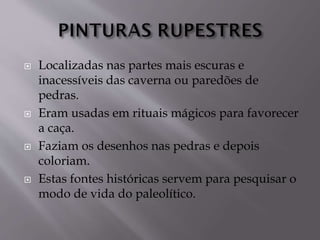  Localizadas nas partes mais escuras e
inacessíveis das caverna ou paredões de
pedras.
 Eram usadas em rituais mágicos para favorecer
a caça.
 Faziam os desenhos nas pedras e depois
coloriam.
 Estas fontes históricas servem para pesquisar o
modo de vida do paleolítico.
 