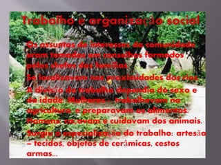  Os assuntos de interesses da comunidade
eram tomados em conselhos formados
pelos chefes das famílias.
 Se localizavam nas proximidades dos rios.
 A divisão do trabalho dependia do sexo e
da idade: Mulheres - trabalhavam na
agricultura, e preparavam os alimentos.
Homens: caçavam e cuidavam dos animais.
 Surgiu a especialização do trabalho: artesão
– tecidos, objetos de cerâmicas, cestos
armas...
 