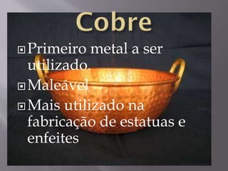 Primeiro metal a ser
utilizado.
Maleável
Mais utilizado na
fabricação de estatuas e
enfeites
 
