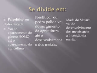 Paleolítico: ou
Pedra lascada
 Vai do
aparecimento do
gênero HOMO
até o
aparecimento da
agricultura.
Idade do Metais:
vai do
desenvolvimento
dos metais até o
a invenção da
escrita.
Neolítico: ou
pedra polida vai
do surgimento
da agricultura
até o
desenvolviment
o dos metais.
 