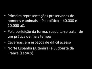 • Primeira representações preservadas de 
homens e animais – Paleolítico – 40.000 e 
10.000 aC. 
• Pela perfeição da forma, suspeita-se tratar de 
um prática de mais tempo 
• Cavernas, em espaços de difícil acesso 
• Norte Espanha (Altamira) e Sudoeste da 
França (Lacaux) 
 