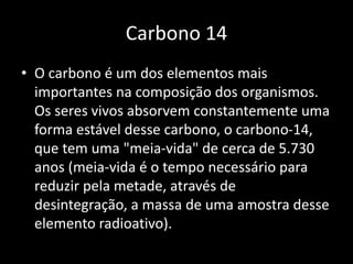 Carbono 14 
• O carbono é um dos elementos mais 
importantes na composição dos organismos. 
Os seres vivos absorvem constantemente uma 
forma estável desse carbono, o carbono-14, 
que tem uma "meia-vida" de cerca de 5.730 
anos (meia-vida é o tempo necessário para 
reduzir pela metade, através de 
desintegração, a massa de uma amostra desse 
elemento radioativo). 
 