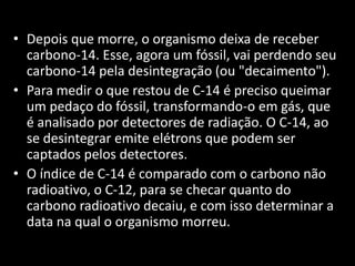 • Depois que morre, o organismo deixa de receber 
carbono-14. Esse, agora um fóssil, vai perdendo seu 
carbono-14 pela desintegração (ou "decaimento"). 
• Para medir o que restou de C-14 é preciso queimar 
um pedaço do fóssil, transformando-o em gás, que 
é analisado por detectores de radiação. O C-14, ao 
se desintegrar emite elétrons que podem ser 
captados pelos detectores. 
• O índice de C-14 é comparado com o carbono não 
radioativo, o C-12, para se checar quanto do 
carbono radioativo decaiu, e com isso determinar a 
data na qual o organismo morreu. 
 