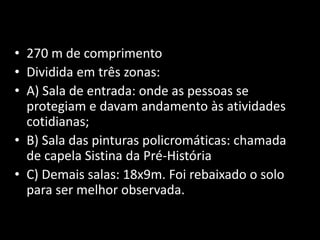 • 270 m de comprimento 
• Dividida em três zonas: 
• A) Sala de entrada: onde as pessoas se 
protegiam e davam andamento às atividades 
cotidianas; 
• B) Sala das pinturas policromáticas: chamada 
de capela Sistina da Pré-História 
• C) Demais salas: 18x9m. Foi rebaixado o solo 
para ser melhor observada. 
 