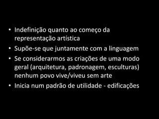 • Indefinição quanto ao começo da 
representação artística 
• Supõe-se que juntamente com a linguagem 
• Se considerarmos as criações de uma modo 
geral (arquitetura, padronagem, esculturas) 
nenhum povo vive/viveu sem arte 
• Inicia num padrão de utilidade - edificações 
 