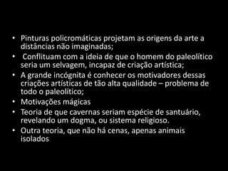 • Pinturas policromáticas projetam as origens da arte a 
distâncias não imaginadas; 
• Conflituam com a ideia de que o homem do paleolítico 
seria um selvagem, incapaz de criação artística; 
• A grande incógnita é conhecer os motivadores dessas 
criações artísticas de tão alta qualidade – problema de 
todo o paleolítico; 
• Motivações mágicas 
• Teoria de que cavernas seriam espécie de santuário, 
revelando um dogma, ou sistema religioso. 
• Outra teoria, que não há cenas, apenas animais 
isolados 
 
