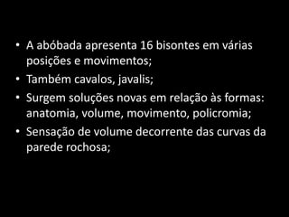 • A abóbada apresenta 16 bisontes em várias 
posições e movimentos; 
• Também cavalos, javalis; 
• Surgem soluções novas em relação às formas: 
anatomia, volume, movimento, policromia; 
• Sensação de volume decorrente das curvas da 
parede rochosa; 
 