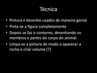 Técnica 
• Pintura e desenho usados de maneira genial 
• Pinta-se a figura completamente 
• Depois se faz o contorno, desenhando os 
membros e partes do corpo do animal 
• Limpa-se a pintura de modo a aparecer a 
rocha e criar volume (?) 
 