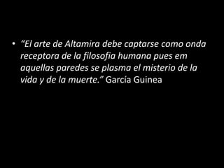 • “El arte de Altamira debe captarse como onda 
receptora de la filosofia humana pues em 
aquellas paredes se plasma el misterio de la 
vida y de la muerte.” García Guinea 
 