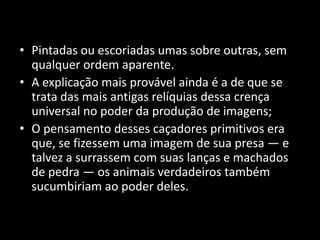 • Pintadas ou escoriadas umas sobre outras, sem 
qualquer ordem aparente. 
• A explicação mais provável ainda é a de que se 
trata das mais antigas relíquias dessa crença 
universal no poder da produção de imagens; 
• O pensamento desses caçadores primitivos era 
que, se fizessem uma imagem de sua presa — e 
talvez a surrassem com suas lanças e machados 
de pedra — os animais verdadeiros também 
sucumbiriam ao poder deles. 
 