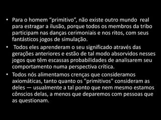 • Para o homem “primitivo”, não existe outro mundo real 
para estragar a ilusão, porque todos os membros da tribo 
participam nas danças cerimoniais e nos ritos, com seus 
fantásticos jogos de simulação. 
• Todos eles aprenderam o seu significado através das 
gerações anteriores e estão de tal modo absorvidos nesses 
jogos que têm escassas probabilidades de analisarem seu 
comportamento numa perspectiva crítica. 
• Todos nós alimentamos crenças que consideramos 
axiomáticas, tanto quanto os "primitivos" consideram as 
deles — usualmente a tal ponto que nem mesmo estamos 
cônscios delas, a menos que deparemos com pessoas que 
as questionam. 
 