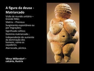 A figura da deusa - 
Matriarcado 
Visão de mundo unitária – 
Grande Mãe; 
Sibéria – Pireneus 
Surgimento espontâneo ou 
por migrações; 
Significado cúltico; 
Domínio matriarcado ; 
Independente do aumento 
da dominação dos 
homens, como os 
caçadores; 
Atarracada, pícnica. 
Vênus Willendorf – 
calcário, Áustria 
 