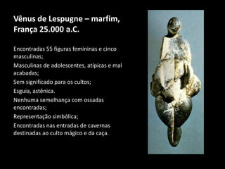 Vênus de Lespugne – marfim, 
França 25.000 a.C. 
Encontradas 55 figuras femininas e cinco 
masculinas; 
Masculinas de adolescentes, atípicas e mal 
acabadas; 
Sem significado para os cultos; 
Esguia, astênica. 
Nenhuma semelhança com ossadas 
encontradas; 
Representação simbólica; 
Encontradas nas entradas de cavernas 
destinadas ao culto mágico e da caça. 
 