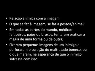 • Relação anímica com a imagem 
• O que se faz à imagem, se faz à pessoa/animal; 
• Em todas as partes do mundo, médicos-feiticeiros, 
pajés ou bruxos, tentaram praticar a 
magia de uma forma ou de outra; 
• Fizeram pequenas imagens de um inimigo e 
perfuraram o coração do maltratado boneco, ou 
o queimaram, na esperança de que o inimigo 
sofresse com isso. 
 