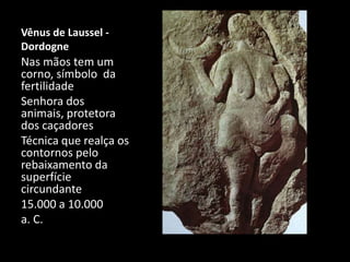 Vênus de Laussel - 
Dordogne 
Nas mãos tem um 
corno, símbolo da 
fertilidade 
Senhora dos 
animais, protetora 
dos caçadores 
Técnica que realça os 
contornos pelo 
rebaixamento da 
superfície 
circundante 
15.000 a 10.000 
a. C. 
 