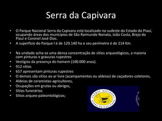 Serra da Capivara 
• O Parque Nacional Serra da Capivara está localizado no sudeste do Estado do Piauí, 
ocupando áreas dos municípios de São Raimundo Nonato, João Costa, Brejo do 
Piauí e Coronel José Dias. 
• A superfície do Parque l é de 129.140 ha e seu perímetro é de 214 Km. 
• Na unidade acha-se uma densa concentração de sítios arqueológicos, a maioria 
com pinturas e gravuras rupestres 
• Vestígios da presença do homem (100.000 anos). 
• 912 sítios 
• 657 apresentam pinturas rupestres 
• O demais são sítios ao ar livre (acampamentos ou aldeias) de caçadores-coletores, 
• Aldeias de ceramistas-agricultores, 
• Ocupações em grutas ou abrigos, 
• Sítios funerários 
• Sítios arqueo-paleontológicos; 
 