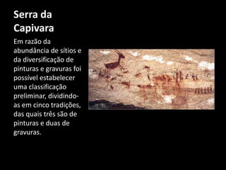 Serra da 
Capivara 
Em razão da 
abundância de sítios e 
da diversificação de 
pinturas e gravuras foi 
possível estabelecer 
uma classificação 
preliminar, dividindo-as 
em cinco tradições, 
das quais três são de 
pinturas e duas de 
gravuras. 
 