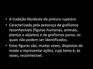 • A tradição Nordeste de pintura rupestre 
• Caracterizada pela presença de grafismos 
reconhecíveis (figuras humanas, animais, 
plantas e objetos) e de grafismos puros, os 
quais não podem ser identificados. 
• Estas figuras são, muitas vezes, dispostas de 
modo a representar ações, cujo tema é, às 
vezes, reconhecível. 
 
