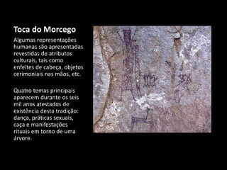 Toca do Morcego 
Algumas representações 
humanas são apresentadas 
revestidas de atributos 
culturais, tais como 
enfeites de cabeça, objetos 
cerimoniais nas mãos, etc. 
Quatro temas principais 
aparecem durante os seis 
mil anos atestados de 
existência desta tradição: 
dança, práticas sexuais, 
caça e manifestações 
rituais em torno de uma 
árvore. 
 