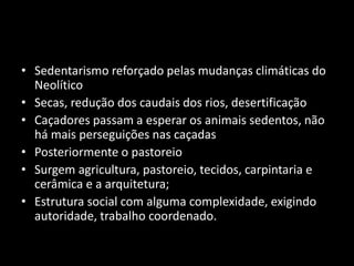 • Sedentarismo reforçado pelas mudanças climáticas do 
Neolítico 
• Secas, redução dos caudais dos rios, desertificação 
• Caçadores passam a esperar os animais sedentos, não 
há mais perseguições nas caçadas 
• Posteriormente o pastoreio 
• Surgem agricultura, pastoreio, tecidos, carpintaria e 
cerâmica e a arquitetura; 
• Estrutura social com alguma complexidade, exigindo 
autoridade, trabalho coordenado. 
 
