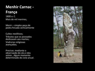 Menhir Carnac - 
França 
1800 a. C. 
Mais de mil menires; 
Menir – simples peça de 
pedra fincada verticalmente 
Cultos neolíticos; 
Tributos que os povoados 
dedicavam aos mortos; 
Vivências religiosas 
avançadas; 
Precisar, mediante a 
observação do céu e dos 
astros , algum momento 
determinado do ciclo anual. 
 