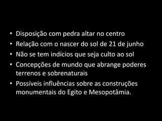 • Disposição com pedra altar no centro 
• Relação com o nascer do sol de 21 de junho 
• Não se tem indícios que seja culto ao sol 
• Concepções de mundo que abrange poderes 
terrenos e sobrenaturais 
• Possíveis influências sobre as construções 
monumentais do Egito e Mesopotâmia. 
 