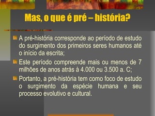 Mas, o que é pré – história?
A pré-história corresponde ao período de estudo
do surgimento dos primeiros seres humanos até
o início da escrita;
Este período compreende mais ou menos de 7
milhões de anos atrás à 4.000 ou 3.500 a. C;
Portanto, a pré-história tem como foco de estudo
o surgimento da espécie humana e seu
processo evolutivo e cultural.
 