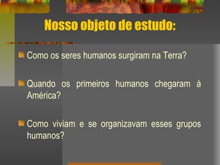 Nosso objeto de estudo:
Como os seres humanos surgiram na Terra?
Quando os primeiros humanos chegaram à
América?
Como viviam e se organizavam esses grupos
humanos?
 