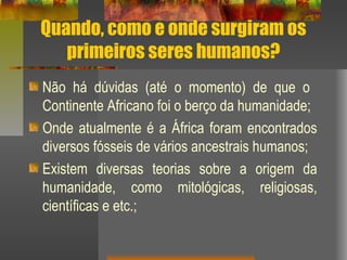 Quando, como e onde surgiram os
primeiros seres humanos?
Não há dúvidas (até o momento) de que o
Continente Africano foi o berço da humanidade;
Onde atualmente é a África foram encontrados
diversos fósseis de vários ancestrais humanos;
Existem diversas teorias sobre a origem da
humanidade, como mitológicas, religiosas,
científicas e etc.;
 