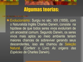 Algumas teorias:
Evolucionismo: Surgiu no séc. XIX (1859), com
o Naturalista Inglês Charles Darwin, consiste na
hipótese de que todos seres vivos evoluíram de
um ancestral comum. Segundo Darwin, os seres
vivos mais aptos ao meio ambiente teriam
maiores chances de sobreviver gerando seus
descendentes, isso ele chamou de Seleção
Natural. (Conferir o Livro As origens das
Espécies de Charles Darwin).
 