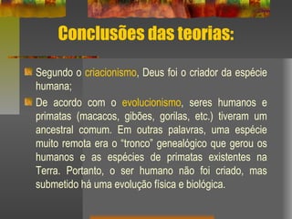 Conclusões das teorias:
Segundo o criacionismo, Deus foi o criador da espécie
humana;
De acordo com o evolucionismo, seres humanos e
primatas (macacos, gibões, gorilas, etc.) tiveram um
ancestral comum. Em outras palavras, uma espécie
muito remota era o “tronco” genealógico que gerou os
humanos e as espécies de primatas existentes na
Terra. Portanto, o ser humano não foi criado, mas
submetido há uma evolução física e biológica.
 