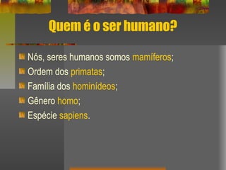 Quem é o ser humano?
Nós, seres humanos somos mamíferos;
Ordem dos primatas;
Família dos hominídeos;
Gênero homo;
Espécie sapiens.
 