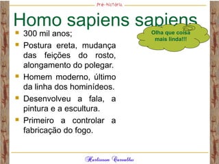 Homo sapiens sapiens 300 mil anos;
 Postura ereta, mudança
das feições do rosto,
alongamento do polegar.
 Homem moderno, último
da linha dos hominídeos.
 Desenvolveu a fala, a
pintura e a escultura.
 Primeiro a controlar a
fabricação do fogo.
Olha que coisa
mais linda!!!
 