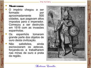  Montezuma 
 O império chegou a ser
formado por
aproximadamente 500
cidades, que pagavam altos
impostos para o imperador.
Começou a ser destruído
em 1519 com as invasões
espanholas.
 Os espanhóis tomaram
grande parte dos objetos de
ouro desta civilização.
 Não satisfeitos, ainda
escravizaram os astecas,
forçando-os a trabalharem
nas minas de ouro e prata
da região. 
 