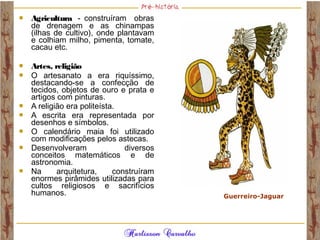  Agricultura  - construíram obras
de drenagem e as chinampas
(ilhas de cultivo), onde plantavam
e colhiam milho, pimenta, tomate,
cacau etc.
 Artes, religião
 O artesanato a era riquíssimo,
destacando-se a confecção de
tecidos, objetos de ouro e prata e
artigos com pinturas.
 A religião era politeísta.
 A escrita era representada por
desenhos e símbolos.
 O calendário maia foi utilizado
com modificações pelos astecas.
 Desenvolveram diversos
conceitos matemáticos e de
astronomia.
 Na arquitetura, construíram
enormes pirâmides utilizadas para
cultos religiosos e sacrifícios
humanos. Guerreiro-Jaguar
 