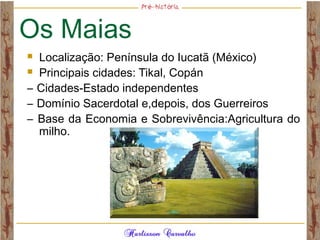 Os Maias
 Localização: Península do Iucatã (México)
 Principais cidades: Tikal, Copán
– Cidades-Estado independentes
– Domínio Sacerdotal e,depois, dos Guerreiros
– Base da Economia e Sobrevivência:Agricultura do
milho.
 