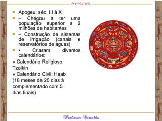  Apogeu: séc. III à X
 – Chegou a ter uma
população superior a 2
milhões de habitantes
 – Construção de sistemas
de irrigação (canais e
reservatórios de águas)
 • Criaram diversos
calendários:
» Calendário Religioso:
Tzolkin
» Calendário Civil: Haab
(18 meses de 20 dias à
complementado com 5
dias finais)
 