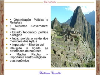  • Organização Política e
Religiosa
 • Supremo Governante:
Inca
 • Estado Teocrático: política
e religião
 • Inca: proibia a saída dos
membros dos Ayllus
 • Imperador = filho do sol
 •Religião = ligada as
divindades da natureza
 • Machu Picchu =
importante centro religioso
 e astronômico
 