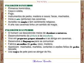 PALEOLÍTICO INFERIOR
 Primeiros hominídios.
 Caça e coleta.
 Fogo.
 Instrumentos de pedra, madeira e ossos: facas, machados.
 Inicia a arte (pinturas) nas cavernas.
 Acredita na magia e tem sentimento religioso.
 A arte nas cavernas tinha um sentido de magia.
PALEOLÍTICO SUPERIOR
 O homem vai descobrindo meios de dominara natureza.
 Desenvolvimento da pintura e da escultura.
 Vive em pequenos grupos nômades e se abriga em cavernas.
 Desenvolve a linguagem para se comunicar.
 Fabrica utensílios de pedra, osso, madeira.
 Aparecem machados, martelos, cortantes e arpões feitos de pedra
lascada.
 Usa trajes de pele para se abrigar do frio.
 