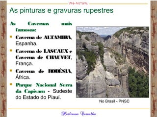 As pinturas e gravuras rupestres
As Cavernas mais
famosas:
 Caverna de ALTAMIRA,
Espanha.
 Caverna de LASCAUX e
Caverna de CHAUVET,
França.
 Caverna de RODÉSIA,
África.
 Parque Nacional Serra
da Capivara - Sudeste
do Estado do Piauí.
No Brasil - PNSC
 