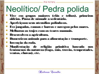 Neolítico/ Pedra polida
 Vive em grupos maiores (clãs e tribos), primeiras
aldeias. Passa de nômade a sedentário.
 Aperfeiçoou seus utensílios polindo-os.
 Fez jangadas, canoas e barcos e navegou pelos mares.
 Melhorou os trajes comos teares manuais.
 Desenvolveu a agricultura.
 Domesticou animais para a alimentação e transporte.
 Invenção da roda.
 Manifestação de religião primitiva baseada nos
fenômenos da natureza (fogo, raio, trovão, tempestades,
ventos, chuvas), etc.
 