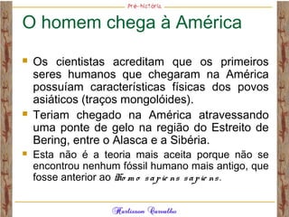 O homem chega à América
 Os cientistas acreditam que os primeiros
seres humanos que chegaram na América
possuíam características físicas dos povos
asiáticos (traços mongolóides).
 Teriam chegado na América atravessando
uma ponte de gelo na região do Estreito de
Bering, entre o Alasca e a Sibéria.
 Esta não é a teoria mais aceita porque não se
encontrou nenhum fóssil humano mais antigo, que
fosse anterior ao Ho m o sapie ns sapie ns.
 
