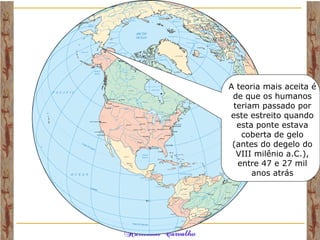 A teoria mais aceita é
de que os humanos
teriam passado por
este estreito quando
esta ponte estava
coberta de gelo
(antes do degelo do
VIII milênio a.C.),
entre 47 e 27 mil
anos atrás
 