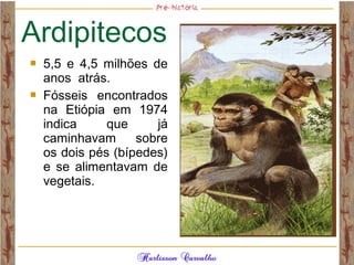 Ardipitecos
 5,5 e 4,5 milhões de
anos atrás.
 Fósseis encontrados
na Etiópia em 1974
indica que já
caminhavam sobre
os dois pés (bípedes)
e se alimentavam de
vegetais.
 