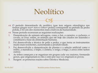 
 O período denominado de neolítico (que tem origem etimológica nos
termos gregos neos= novo e lithos= pedra) corresponde ao período da pedra
polida, e foi um dos momentos mais criativos da humanidade.
 Nesse período ocorreram as seguintes realizações:
1. Domesticação de animais selvagens, como o boi, o carneiro, o cachorro, o
cavalo, as aves, enfim, os animais que até hoje são criados em fazendas e
constituem a base da alimentação humana.
2. Foi desenvolvida a técnica de polir a pedra, o que torna os instrumentos
muito mais resistentes, aumentando a produtividade.
3. Foi desenvolvida a domesticação de plantas e a seleção artificial como o
milho, a mandioca, o feijão, o centeio, o sorgo, o trigo, o arroz entre tantos
outros;
4. As tribos começam a se organizar em grupos cada vez maiores, formando
genos, que originariam os clãs e estes por sua vez originam os povos;
5. Surgem as primeiras noções sobre Direito e Medicina.
Neolítico
03/05/2017 Romildo jonatas Feitosa Santos 10
 