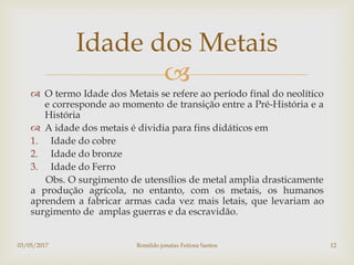 
 O termo Idade dos Metais se refere ao período final do neolítico
e corresponde ao momento de transição entre a Pré-História e a
História
 A idade dos metais é dividia para fins didáticos em
1. Idade do cobre
2. Idade do bronze
3. Idade do Ferro
Obs. O surgimento de utensílios de metal amplia drasticamente
a produção agrícola, no entanto, com os metais, os humanos
aprendem a fabricar armas cada vez mais letais, que levariam ao
surgimento de amplas guerras e da escravidão.
Idade dos Metais
03/05/2017 Romildo jonatas Feitosa Santos 12
 
